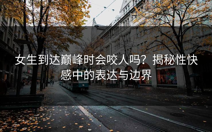 女生到达巅峰时会咬人吗？揭秘性快感中的表达与边界