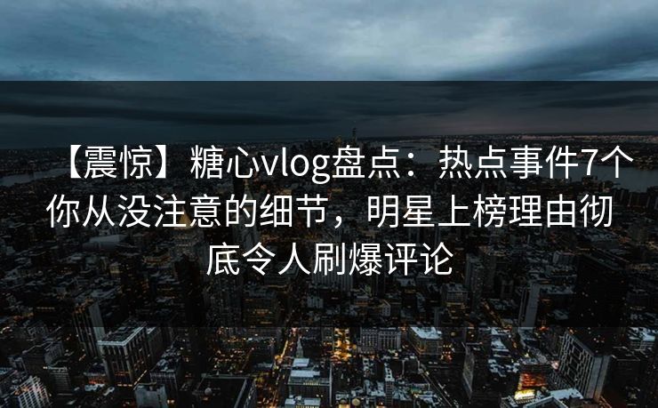 【震惊】糖心vlog盘点：热点事件7个你从没注意的细节，明星上榜理由彻底令人刷爆评论