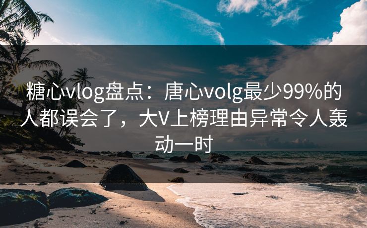 糖心vlog盘点：唐心volg最少99%的人都误会了，大V上榜理由异常令人轰动一时