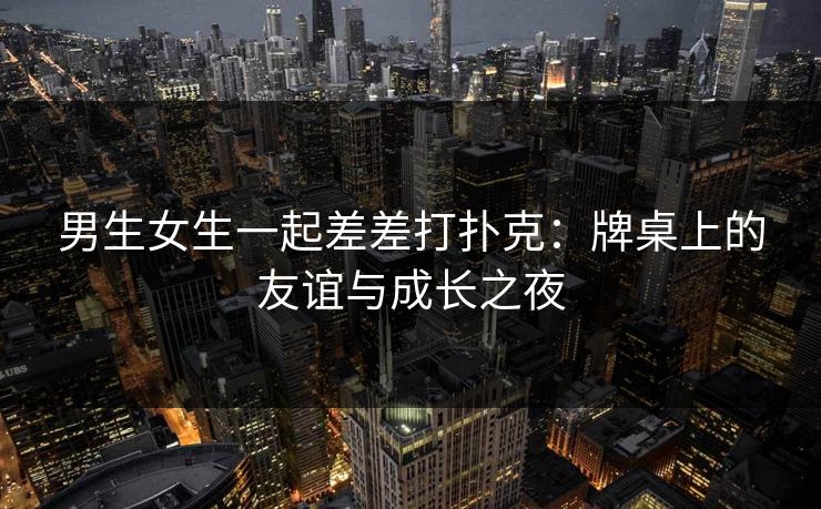 男生女生一起差差打扑克：牌桌上的友谊与成长之夜