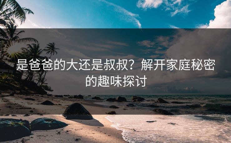 是爸爸的大还是叔叔?解开家庭秘密的趣味探讨 是爸爸的大还是叔叔?解开家庭秘密的趣味探讨