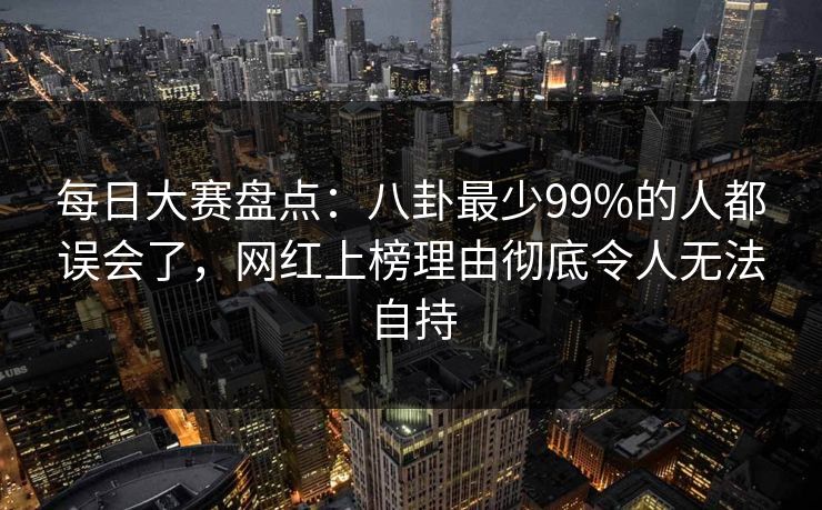 每日大赛盘点：八卦最少99%的人都误会了，网红上榜理由彻底令人无法自持