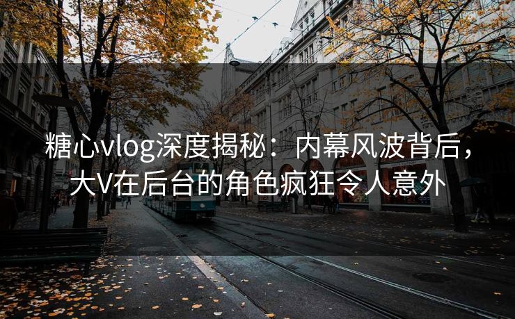 糖心vlog深度揭秘：内幕风波背后，大V在后台的角色疯狂令人意外