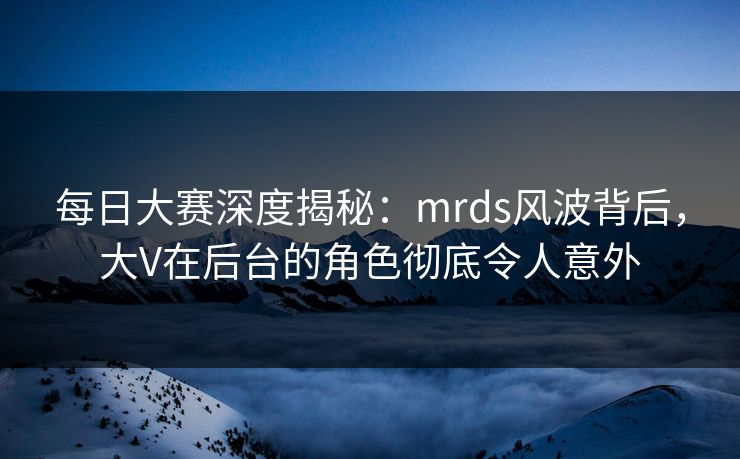 每日大赛深度揭秘：mrds风波背后，大V在后台的角色彻底令人意外