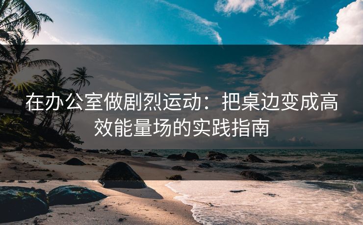 在办公室做剧烈运动：把桌边变成高效能量场的实践指南
