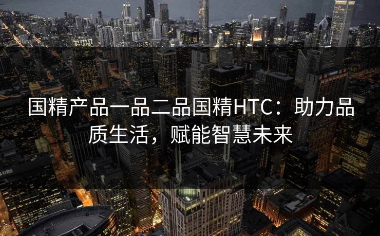 国精产品一品二品国精HTC:助力品质生活,赋能智慧未来 国精产品一品二品国精HTC:助力品质生活,赋能智慧未来