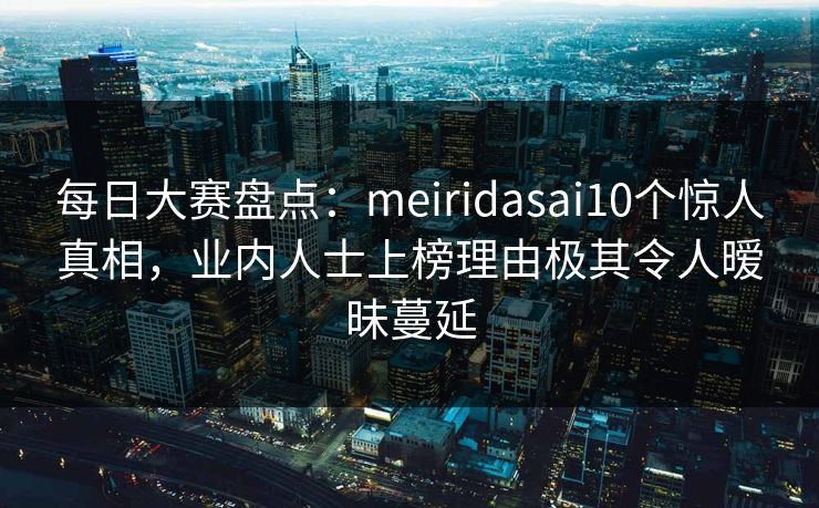 每日大赛盘点:meiridasai10个惊人真相,业内人士上榜理由极其令人暧昧蔓延 每日大赛盘点:meiridasai10个惊人真相,业内人士上榜理由极其令人暧昧蔓延