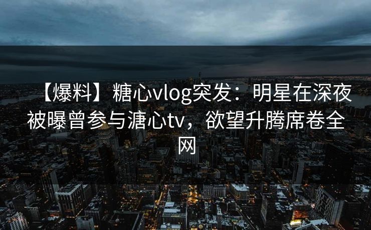 【爆料】糖心vlog突发：明星在深夜被曝曾参与溏心tv，欲望升腾席卷全网