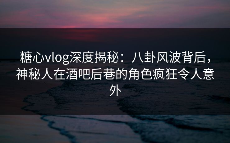 糖心vlog深度揭秘：八卦风波背后，神秘人在酒吧后巷的角色疯狂令人意外