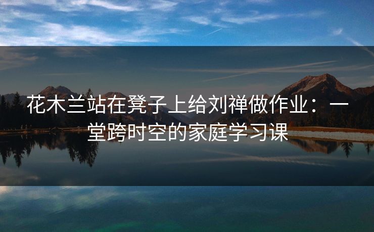 花木兰站在凳子上给刘禅做作业:一堂跨时空的家庭学习课 花木兰站在凳子上给刘禅做作业:一堂跨时空的家庭学习课