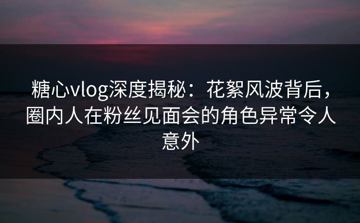 糖心vlog深度揭秘：花絮风波背后，圈内人在粉丝见面会的角色异常令人意外