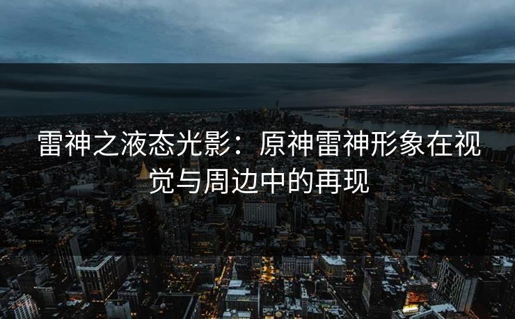 雷神之液态光影:原神雷神形象在视觉与周边中的再现 雷神之液态光影:原神雷神形象在视觉与周边中的再现