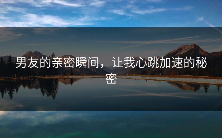 男友的亲密瞬间，让我心跳加速的秘密