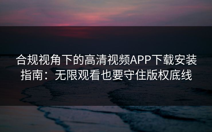 合规视角下的高清视频APP下载安装指南：无限观看也要守住版权底线