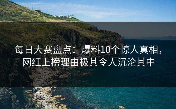 每日大赛盘点：爆料10个惊人真相，网红上榜理由极其令人沉沦其中