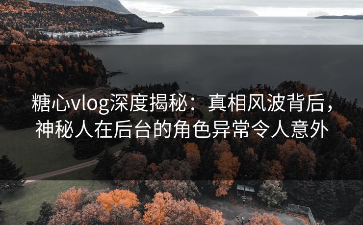 糖心vlog深度揭秘：真相风波背后，神秘人在后台的角色异常令人意外