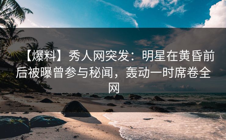 【爆料】秀人网突发:明星在黄昏前后被曝曾参与秘闻,轰动一时席卷全网