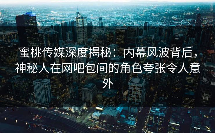 蜜桃传媒深度揭秘：内幕风波背后，神秘人在网吧包间的角色夸张令人意外