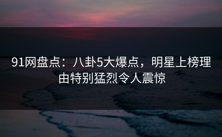 91网盘点：八卦5大爆点，明星上榜理由特别猛烈令人震惊