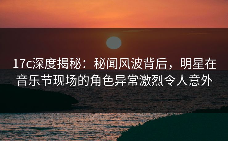 17c深度揭秘:秘闻风波背后,明星在音乐节现场的角色异常激烈令人意外