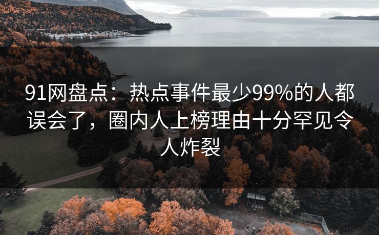 91网盘点:热点事件最少99%的人都误会了,圈内人上榜理由十分罕见令人炸裂 91网盘点:热点事件最少99%的人都误会了,圈内人上榜理由十分罕见令人炸裂