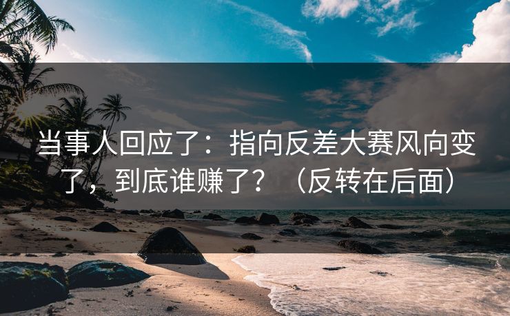 当事人回应了：指向反差大赛风向变了，到底谁赚了？（反转在后面）