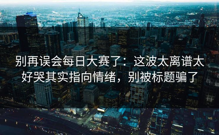 别再误会每日大赛了：这波太离谱太好哭其实指向情绪，别被标题骗了