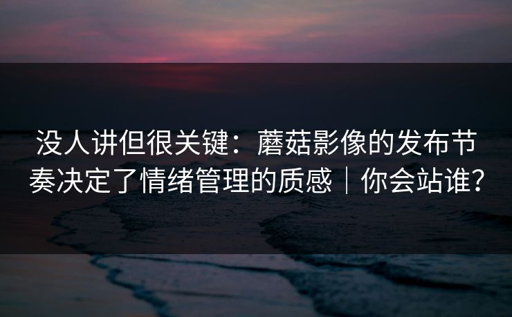 没人讲但很关键：蘑菇影像的发布节奏决定了情绪管理的质感｜你会站谁？