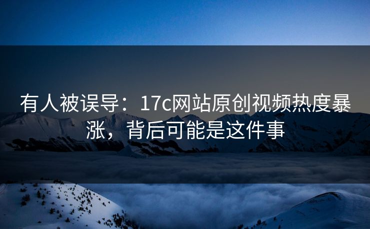 有人被误导：17c网站原创视频热度暴涨，背后可能是这件事