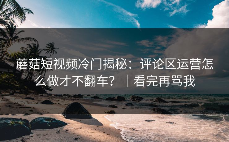 蘑菇短视频冷门揭秘：评论区运营怎么做才不翻车？｜看完再骂我