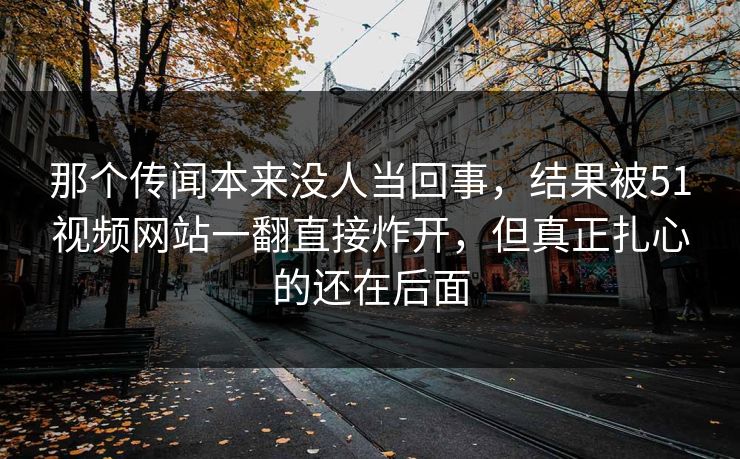 那个传闻本来没人当回事，结果被51视频网站一翻直接炸开，但真正扎心的还在后面